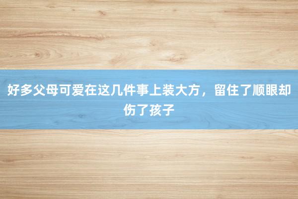 好多父母可爱在这几件事上装大方，留住了顺眼却伤了孩子