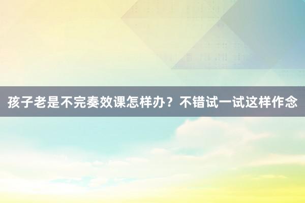 孩子老是不完奏效课怎样办？不错试一试这样作念