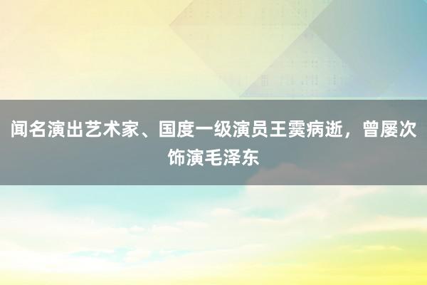 闻名演出艺术家、国度一级演员王霙病逝，曾屡次饰演毛泽东