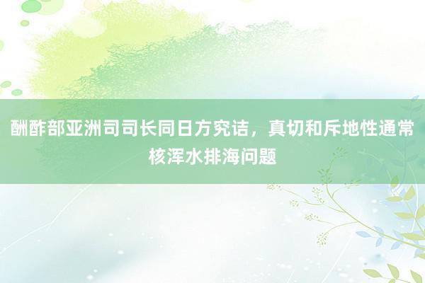 酬酢部亚洲司司长同日方究诘，真切和斥地性通常核浑水排海问题