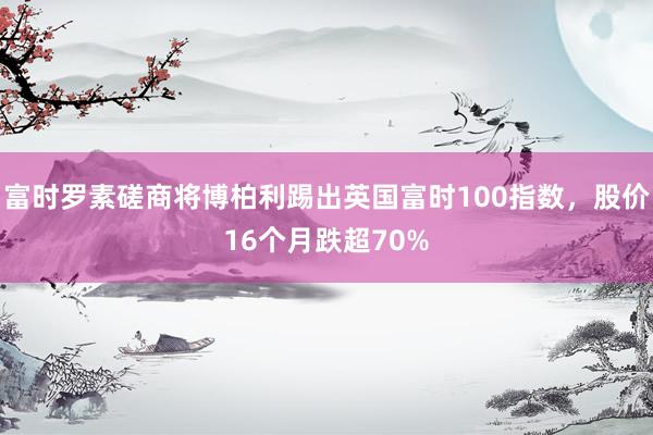 富时罗素磋商将博柏利踢出英国富时100指数，股价16个月跌超70%