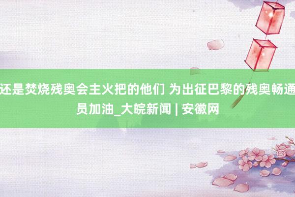 还是焚烧残奥会主火把的他们 为出征巴黎的残奥畅通员加油_大皖新闻 | 安徽网