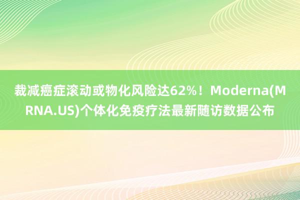 裁减癌症滚动或物化风险达62%！Moderna(MRNA.US)个体化免疫疗法最新随访数据公布