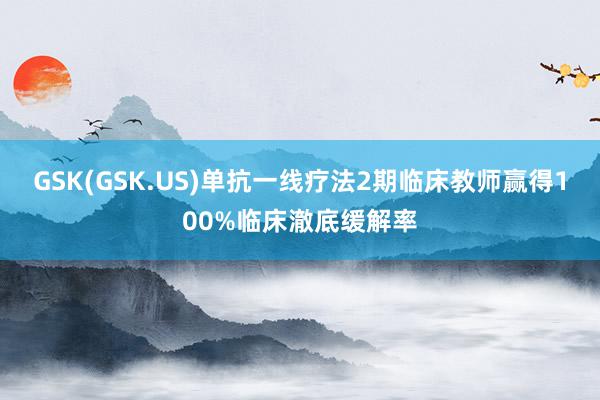 GSK(GSK.US)单抗一线疗法2期临床教师赢得100%临床澈底缓解率