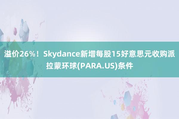 溢价26%！Skydance新增每股15好意思元收购派拉蒙环球(PARA.US)条件