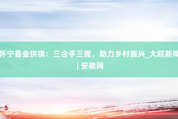 怀宁县金拱镇：三合手三提，助力乡村振兴_大皖新闻 | 安徽网