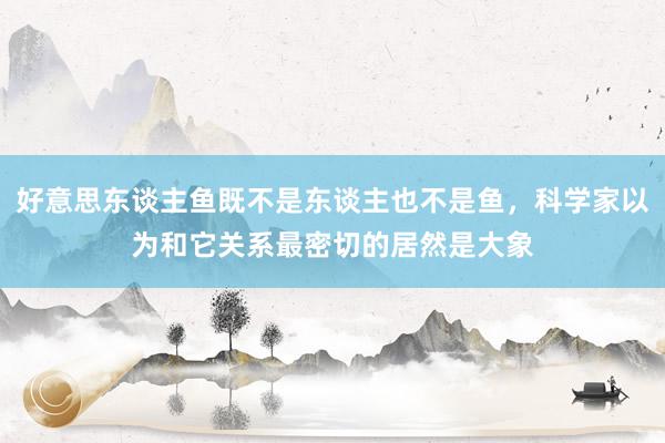 好意思东谈主鱼既不是东谈主也不是鱼，科学家以为和它关系最密切的居然是大象