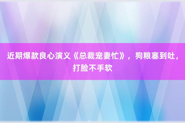 近期爆款良心演义《总裁宠妻忙》，狗粮塞到吐，打脸不手软