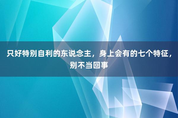 只好特别自利的东说念主，身上会有的七个特征，别不当回事