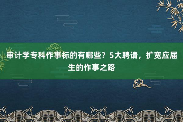 审计学专科作事标的有哪些？5大聘请，扩宽应届生的作事之路