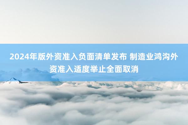 2024年版外资准入负面清单发布 制造业鸿沟外资准入适度举止全面取消