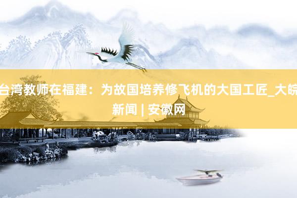 台湾教师在福建：为故国培养修飞机的大国工匠_大皖新闻 | 安徽网