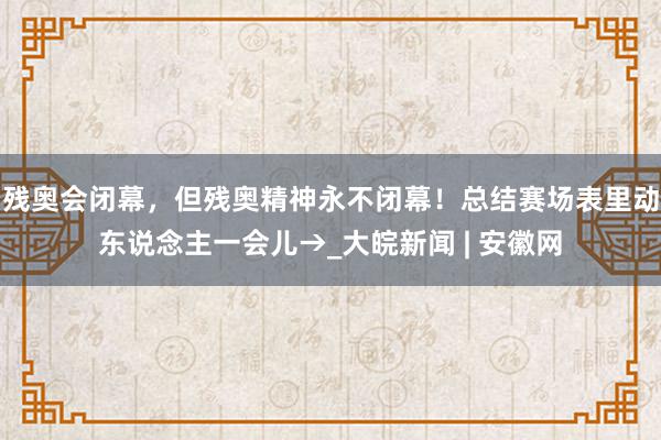 残奥会闭幕，但残奥精神永不闭幕！总结赛场表里动东说念主一会儿→_大皖新闻 | 安徽网