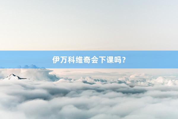 伊万科维奇会下课吗？