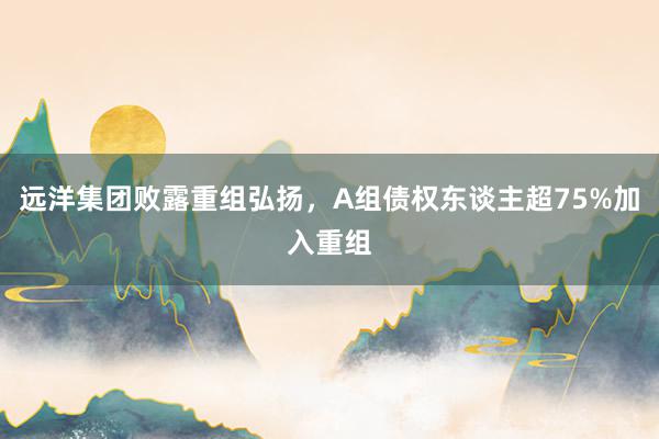 远洋集团败露重组弘扬，A组债权东谈主超75%加入重组