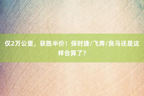 仅2万公里，获胜半价！保时捷/飞奔/良马还是这样合算了？