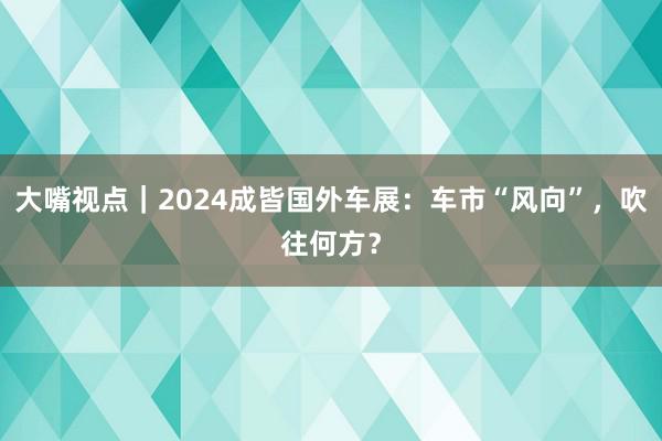 大嘴视点｜2024成皆国外车展：车市“风向”，吹往何方？