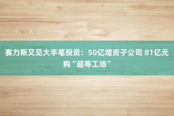 赛力斯又见大手笔投资：50亿增资子公司 81亿元购“超等工场”