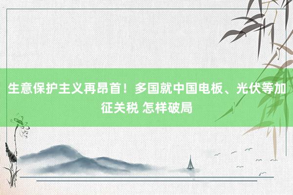 生意保护主义再昂首！多国就中国电板、光伏等加征关税 怎样破局