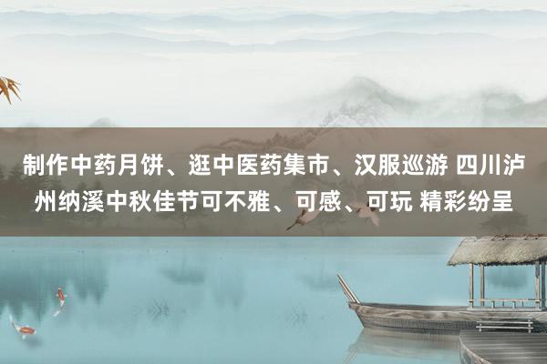 制作中药月饼、逛中医药集市、汉服巡游 四川泸州纳溪中秋佳节可不雅、可感、可玩 精彩纷呈