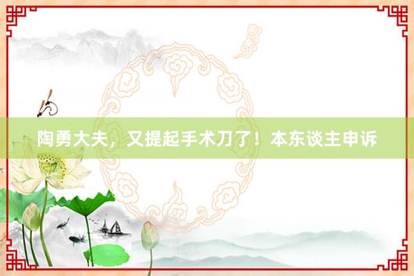 陶勇大夫，又提起手术刀了！本东谈主申诉