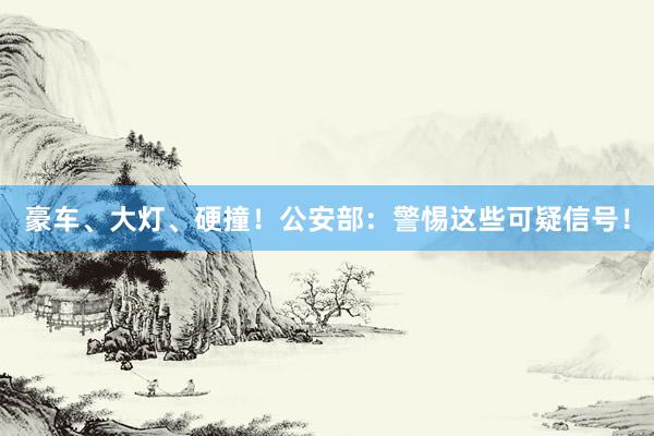 豪车、大灯、硬撞！公安部：警惕这些可疑信号！