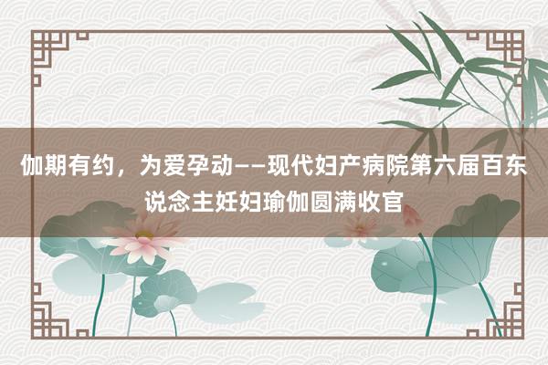 伽期有约，为爱孕动——现代妇产病院第六届百东说念主妊妇瑜伽圆满收官