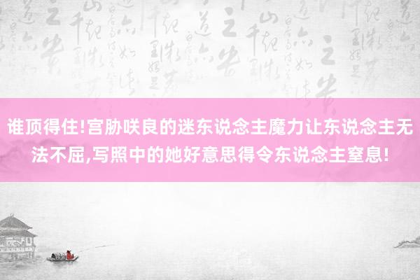 谁顶得住!宫胁咲良的迷东说念主魔力让东说念主无法不屈,写照中的她好意思得令东说念主窒息!