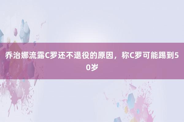 乔治娜流露C罗还不退役的原因，称C罗可能踢到50岁