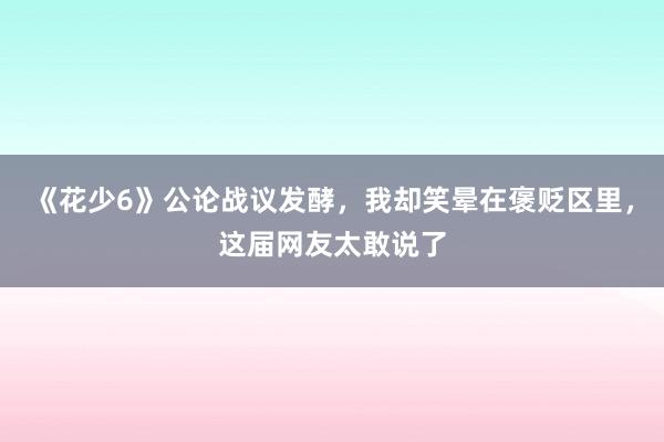 《花少6》公论战议发酵，我却笑晕在褒贬区里，这届网友太敢说了