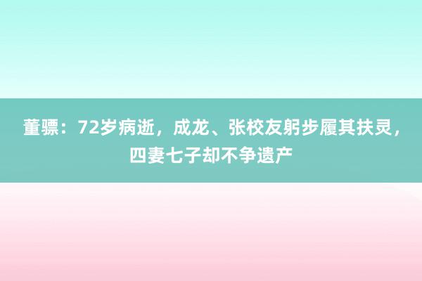 董骠：72岁病逝，成龙、张校友躬步履其扶灵，四妻七子却不争遗产