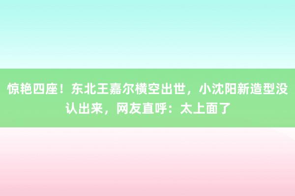 惊艳四座！东北王嘉尔横空出世，小沈阳新造型没认出来，网友直呼：太上面了