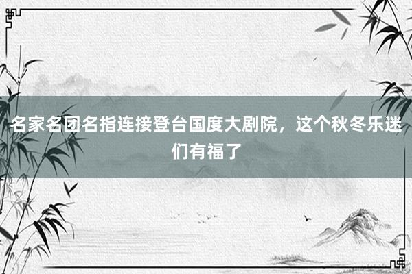 名家名团名指连接登台国度大剧院，这个秋冬乐迷们有福了