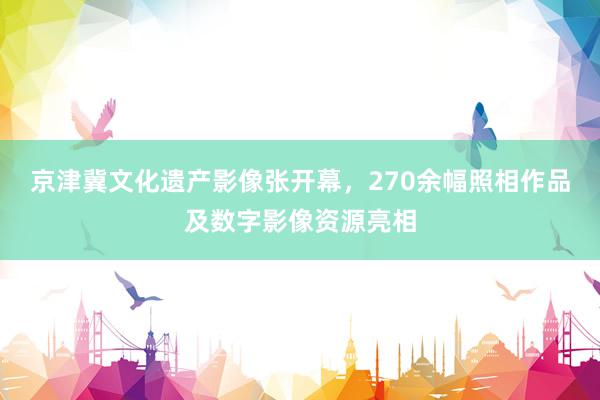 京津冀文化遗产影像张开幕，270余幅照相作品及数字影像资源亮相