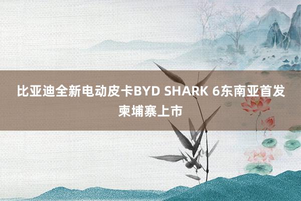 比亚迪全新电动皮卡BYD SHARK 6东南亚首发柬埔寨上市