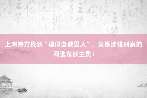 上海警方找到“疑似自裁男人”，竟是涉嫌刑案的网逃东谈主员！