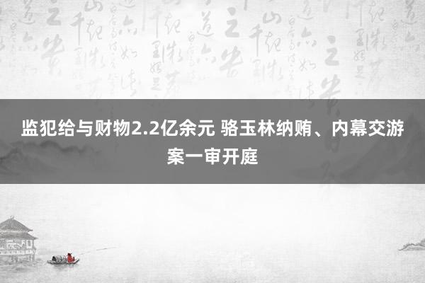 监犯给与财物2.2亿余元 骆玉林纳贿、内幕交游案一审开庭