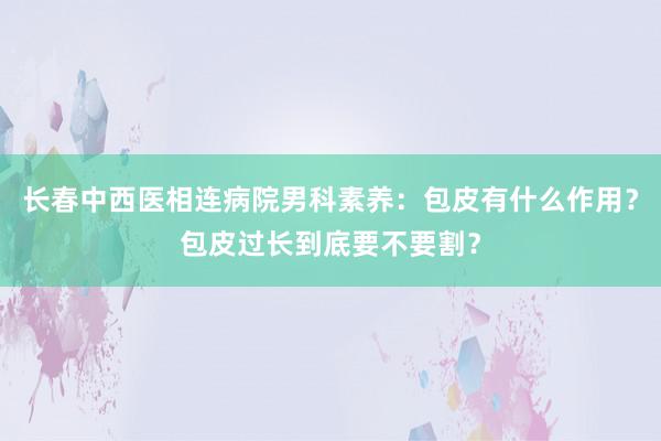 长春中西医相连病院男科素养：包皮有什么作用？包皮过长到底要不要割？