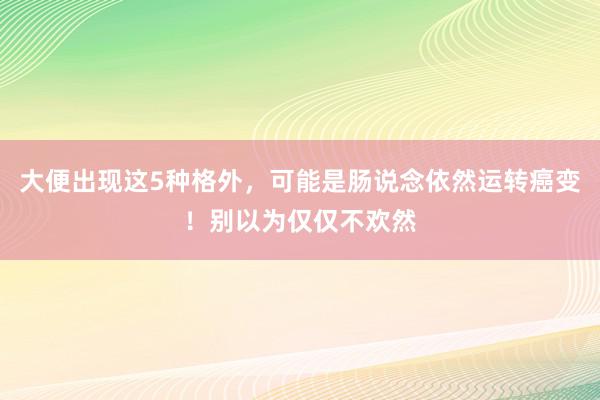 大便出现这5种格外，可能是肠说念依然运转癌变！别以为仅仅不欢然