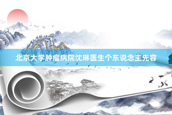 北京大学肿瘤病院沈琳医生个东说念主先容