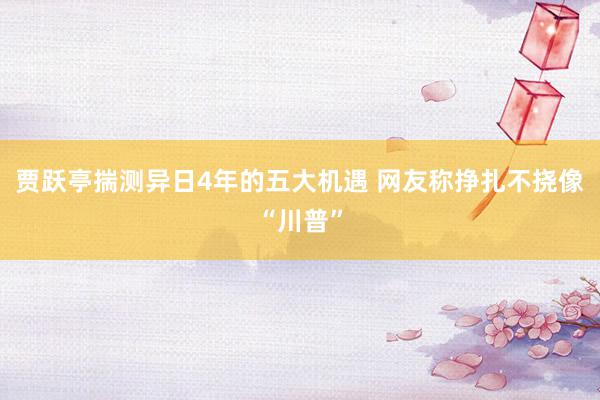 贾跃亭揣测异日4年的五大机遇 网友称挣扎不挠像“川普”