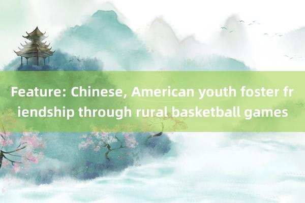 Feature: Chinese, American youth foster friendship through rural basketball games