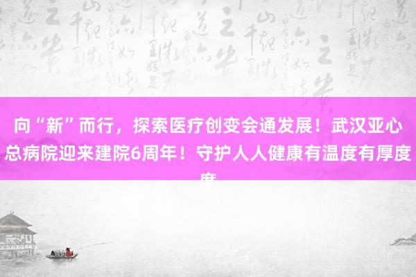 向“新”而行，探索医疗创变会通发展！武汉亚心总病院迎来建院6周年！守护人人健康有温度有厚度