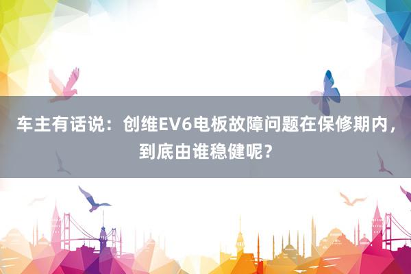 车主有话说：创维EV6电板故障问题在保修期内，到底由谁稳健呢？